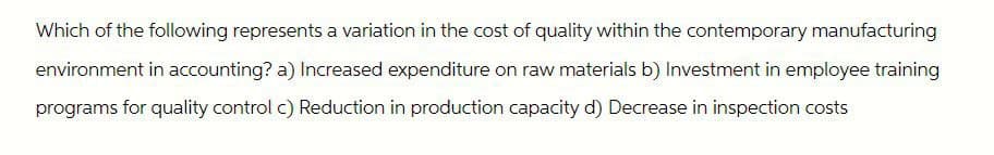 Which of the following represents a variation in the cost of quality within the contemporary manufacturing
environment in accounting? a) Increased expenditure on raw materials b) Investment in employee training
programs for quality control c) Reduction in production capacity d) Decrease in inspection costs