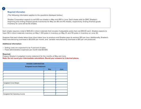 Required information
[The following information applies to the questions displayed below]
Shadee Corporation expects to sell 610 sun shades in May and 400 in June. Each shade sells for $147. Shadee's
beginning and ending finished goods inventories for May are 80 and 45 shades, respectively. Ending finished goods
inventory for June will be 55 shades.
Each shade requires a total of $45.00 in direct materials that includes 4 adjustable poles that cost $10.00 each. Shadee expects to
have 130 in direct materials inventory on May 1, 100 poles in inventory on May 31, and 110 poles in inventory on June 30.
Suppose that each shade takes three direct labor hour to produce and Shadee pays its workers $15 per hour. Additionally, Shadee's
fixed manufacturing overhead is $12,000 per month, and variable manufacturing overhead is $10 per unit produced.
Additional information:
Selling costs are expected to be 11 percent of sales.
Fixed administrative expenses per month total $1,400.
Required:
Prepare Shadee's budgeted income statement for the months of May and June.
Note: Do not round your intermediate calculations. Round your answers to 2 decimal places.
Budgeted Gross Margin
Budgeted Net Operating Income
SHADEE CORPORATION
Budgeted Income Statement
May
June