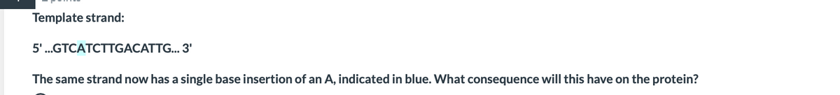 Template strand:
5'.GTCATCTTGACATTG... 3'
The same strand now has a single base insertion of an A, indicated in blue. What consequence will this have on the protein?
