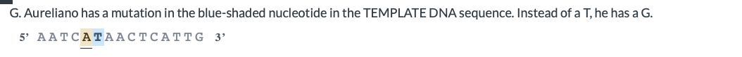 G. Aureliano has a mutation in the blue-shaded nucleotide in the TEMPLATE DNA sequence. Instead of a T, he has a G.
5 AATCАТААСТСАТTG 3'
