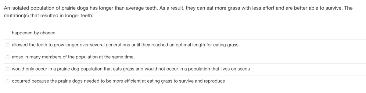 An isolated population of prairie dogs has longer than average teeth. As a result, they can eat more grass with less effort and are better able to survive. The
mutation(s) that resulted in longer teeth:
happened by chance
O allowed the teeth to grow longer over several generations until they reached an optimal length for eating grass
arose in many members of the population at the same time.
would only occur in a prairie dog population that eats grass and would not occur in a population that lives on seeds
occurred because the prairie dogs needed to be more efficient at eating grass to survive and reproduce