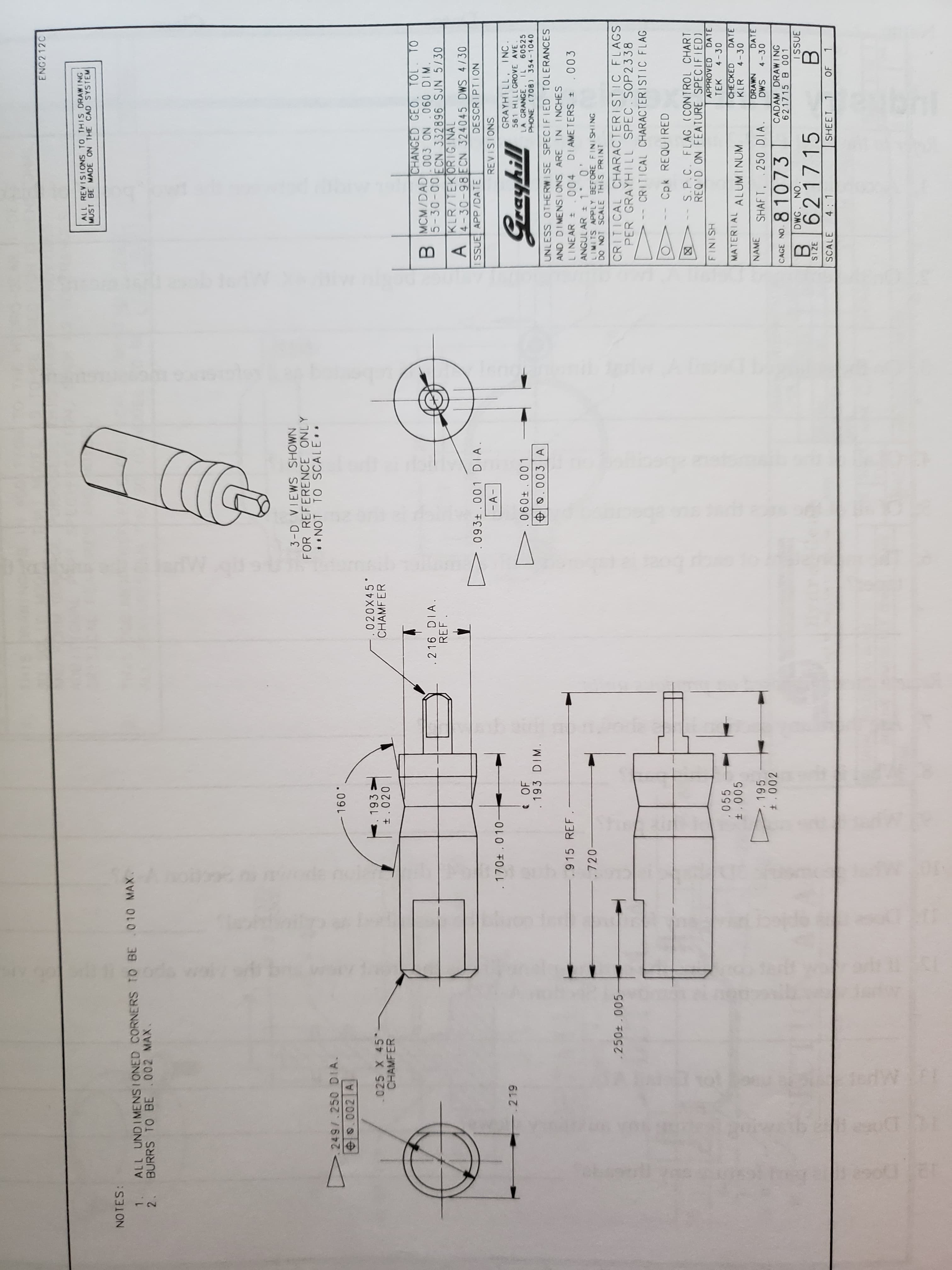 ENG2 12C
ALL REVISI ONS TO THIS DRAWING
MUST BE MADE ON THE CAD SYSTEM
NO TES:
1. ALL UND I MENS I ONED CORNERS TO BE .010 MAX.
2. BURRS TO BE 002 MAX.
3-D VIEWS SHOWN
FOR REFERENCE ONLY
NOT TO SCALE
249/ 250 DIA.
.002 A
.09L
.025 X 45
CHAMFER
. 193 :
t.020
.020X45
CHAMFER
CHANGED GEO. TOL
MCM/DAD 03 ON 060 DIM.
5-30-00FCN 332896 SJN 5/30
KLR/TEK ORIGINAL
A 4-30-98 ECN 324045 DWS 4/30
SSUE APP/DATE
.216 DIA
REF
093t . 00 1
- A-
DIA
DESCRIPTION
REVISIONS
170t . 010
219
GRAYHILL, INC.
561 HILLGROVE AVE
LA GRANGE. IL
PHONE (708) 354-1040
60525
.193 DIM.
UNLESS OTHERWISE SPECIFIED TOLERANCES
AND DIMENS IONS ARE IN INCHES
.915 REF . -
LINEAR O04 DIAMETERS
ANGUL AR 1 0
LIMITS APPLY BEFORE FINI SHING
DO NOT SCALE THIS PRINT
003
.720
.250+ .005
CRITICAL CHARACTER I STIC FLAGS
PER GRAYHILL SPEC.SOP2338
CRITICAL CHARACTERISTIC FLAG
Cpk REQUIRED
S.P.C. FLAG (CONTROL CHART
REQ'D ON FEATURE SPECIFIED)
DATE
-
APPROVED
HSINI
TEK
.055
4-30
MATERIAL ALUMINUM
CHECKED
KLR
DATE
4-30
195
NAME
DRAWN
DATE
SHAFT. .250 DIA.
81073
SMG
4-30
CADAM DRAWING
621715 B 001
CAGE NO
DWG. NO
ISSUE
6217 15
3ZIS
SCALE
4 1
SHEET
OF 1
