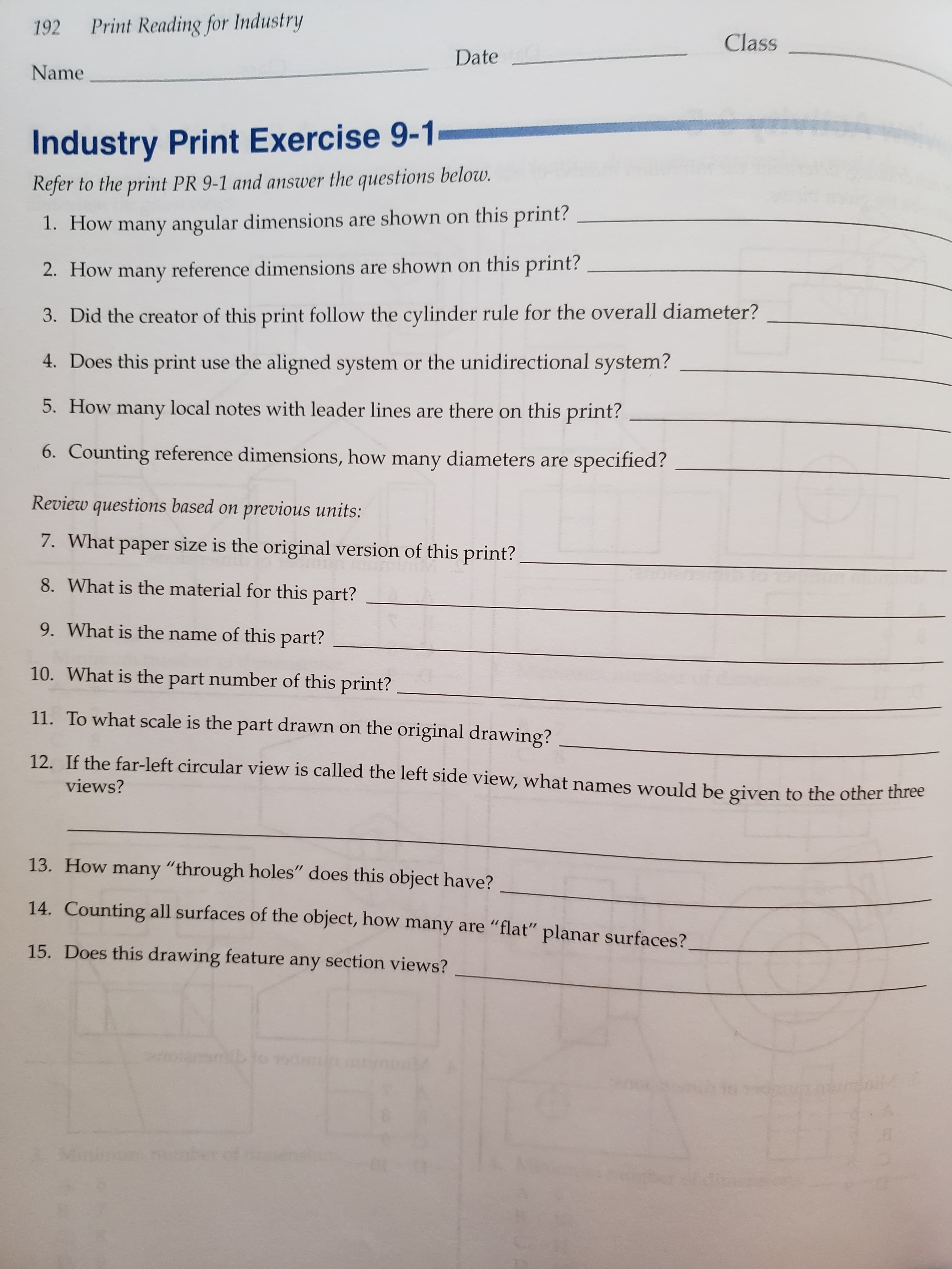 Print Reading for Industry
192
Class
Date
Name
Industry Print Exercise 9-1
Refer to the print PR 9-1 and answer the questions below.
1. How many angular dimensions are shown on this print?
2. How many reference dimensions are shown on this print?
3. Did the creator of this print follow the cylinder rule for the overall diameter?
4. Does this print
use the aligned system or the unidirectional system?
5. How many local notes with leader lines are there on this print?
6. Counting reference dimensions, how many diameters are
specified?
Review questions based
previous units:
7. What paper size is the original version of this print?
8. What is the material for this part?
9. What is the name of this part?
10. What is the part number of this print?
11. To what scale is the part drawn on the original drawing?
12. If the far-left circular view is called the left side view, what names would be given to the other three
views?
13. How many "through holes" does this object have?
14. Counting all surfaces of the object, how many are "flat" planar surfaces?
15. Does this drawing feature any section views?
6
