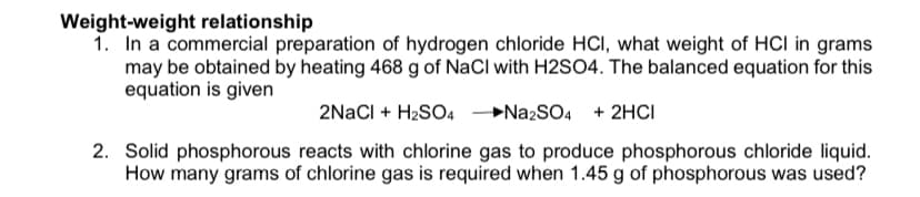 Weight-weight relationship
1. In a commercial preparation of hydrogen chloride HCI, what weight of HCI in grams
may be obtained by heating 468 g of NaCl with H2SO4. The balanced equation for this
equation is given
2NaCl + H2SO4 →NA2SO4 + 2HCI
2. Solid phosphorous reacts with chlorine gas to produce phosphorous chloride liquid.
How many grams of chlorine gas is required when 1.45 g of phosphorous was used?
