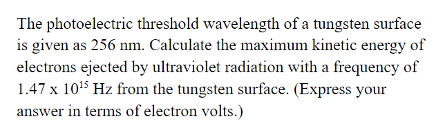 The photoelectric threshold wavelength of a tungsten surface
is given as 256 nm. Calculate the maximum kinetic energy of
electrons ejected by ultraviolet radiation with a frequency of
1.47 x 1015 Hz from the tungsten surface. (Express your
answer in terms of electron volts.)
