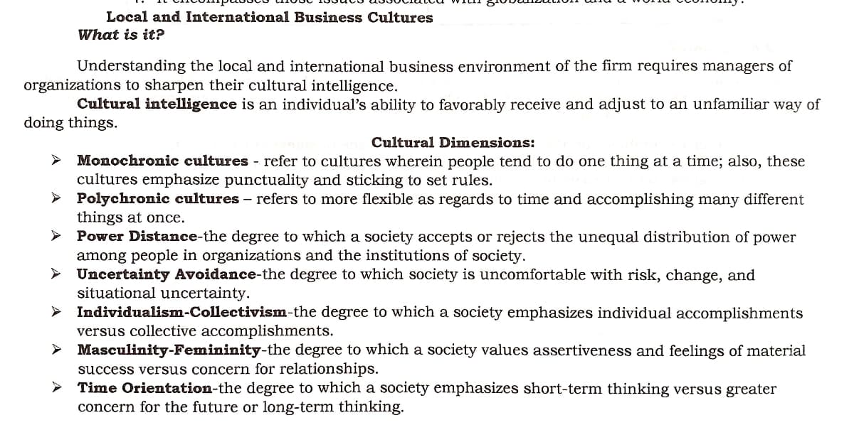 Local and International Business Cultures
What is it?
Understanding the local and international business environment of the firm requires managers of
organizations to sharpen their cultural intelligence.
Cultural intelligence is an individual's ability to favorably receive and adjust to an unfamiliar way of
doing things.
Cultural Dimensions:
Monochronic cultures - refer to cultures wherein people tend to do one thing at a time; also, these
cultures emphasize punctuality and sticking to set rules.
➤ Polychronic cultures - refers to more flexible as regards to time and accomplishing many different
things at once.
Power Distance-the degree to which a society accepts or rejects the unequal distribution of power
among people in organizations and the institutions of society.
► Uncertainty Avoidance-the degree to which society is uncomfortable with risk, change, and
situational uncertainty.
Individualism-Collectivism-the
degree to which a society emphasizes individual accomplishments
versus collective accomplishments.
> Masculinity-Femininity-the degree to which a society values assertiveness and feelings of material
success versus concern for relationships.
Time Orientation-the degree to which a society emphasizes short-term thinking versus greater
concern for the future or long-term thinking.