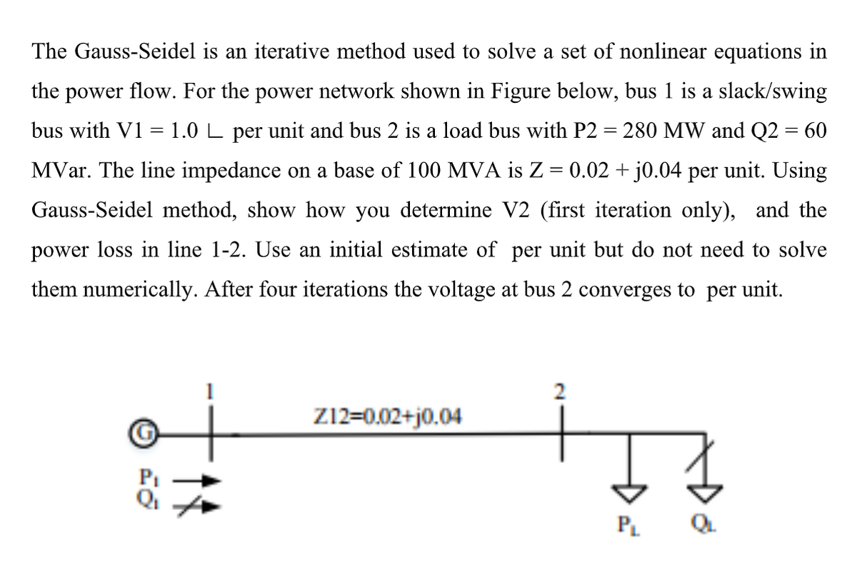 The Gauss-Seidel is an iterative method used to solve a set of nonlinear equations in
the power flow. For the power network shown in Figure below, bus 1 is a slack/swing
bus with V1 =1.0 L per unit and bus 2 is a load bus with P2 = 280 MW and Q2 = 60
MVar. The line impedance on a base of 100 MVA is Z = 0.02 +j0.04 per unit. Using
Gauss-Seidel method, show how you determine V2 (first iteration only), and the
power loss in line 1-2. Use an initial estimate of per unit but do not need to solve
them numerically. After four iterations the voltage at bus 2 converges to per unit.
Z12=0.02+j0.04
PL
