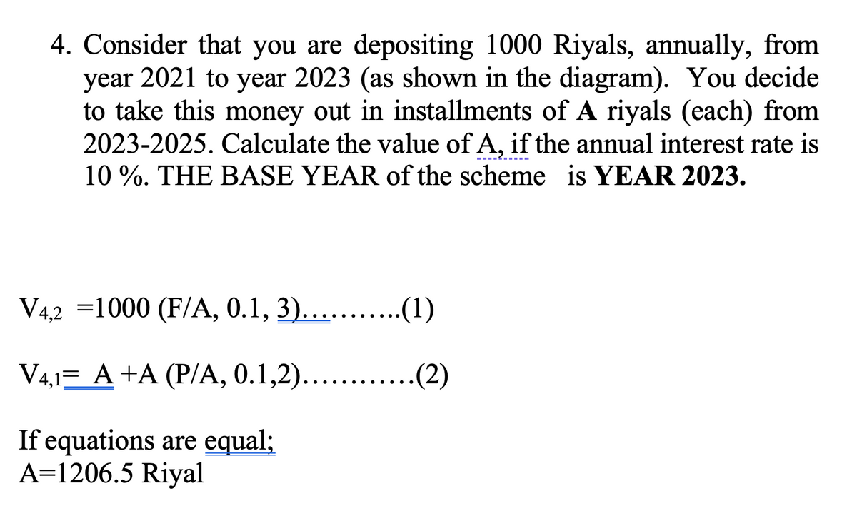 4. Consider that you are depositing 1000 Riyals, annually, from
year 2021 to year 2023 (as shown in the diagram). You decide
to take this money out in installments of A riyals (each) from
2023-2025. Calculate the value of A, if the annual interest rate is
10 %. THE BASE YEAR of the scheme is YEAR 2023.
V42 =1000 (F/A, 0.1, 3)... .(1)
V4,1= A +A (P/A, 0.1,2).....
(2)
....
If equations are equal;
A=1206.5 Riyal
