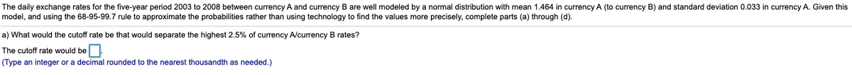 The daily exchange rates for the five-year period 2003 to 2008 between currency A and currency B are well modeled by a normal distribution with mean 1.464 in currency A (to currency B) and standard deviation 0.033 in currency A. Given this
model, and using the 68-95-99.7 rule to approximate the probabilities rather than using technology to find the values more precisely, complete parts (a) through (d).
a) What would the cutoff rate be that would separate the highest 2.5% of currency A/currency B rates?
The cutoff rate would be
(Type an integer or a decimal rounded to the nearest thousandth as needed.)
