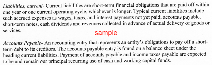 Liabilities, current- Current liabilities are short-term financial obligations that are paid off within
one year or one current operating cycle, whichever is longer. Typical current liabilities include
such accrued expenses as wages, taxes, and interest payments not yet paid; accounts payable,
short-term notes, cash dividends and revenues collected in advance of actual delivery of goods or
services.
sample
Accounts Payable- An accounting entry that represents an entity's obligations to pay off a short-
term debt to its creditors. The accounts payable entry is found on a balance sheet under the
heading current liabilities. Payment of accounts payable and income taxes payable are expected
to be and remain our principal recurring use of cash and working capital funds.

