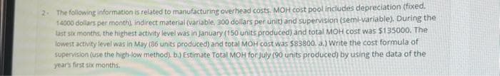 2- The following information is related to manufacturing overhead costs. MOH cost pool includes depreciation (fixed.
14000 dollars per month), indirect material (variable, 300 dollars per unit) and supervision (semi-variable). During the
last six months, the highest activity level was in January (150 units produced) and total MOH cost was $135000. The
lowest activity level was in May (86 units produced) and total MOH cost was $83800. a.) Write the cost formula of
supervision (use the high-low method). b.) Estimate Total MOH for July (90 units produced) by using the data of the
year's first six months.