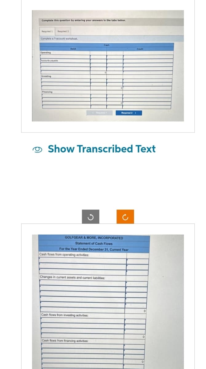 Complete this question by entering your answers in the tabs below.
Required 1 Required 2
9
Complete a T-account worksheet.
Operating
Accounts payable
Investing
Financing
Debit
Cash
< Required 1
Cash flows from investing activities:
Show Transcribed Text
GOLFGEAR & MORE, INCORPORATED
Statement of Cash Flows
For the Year Ended December 31, Current Year
Cash flows from operating activities:
Changes in current assets and current liabilities:
Cash flows from financing activities:
Required 2 >
Credit
0
0
0