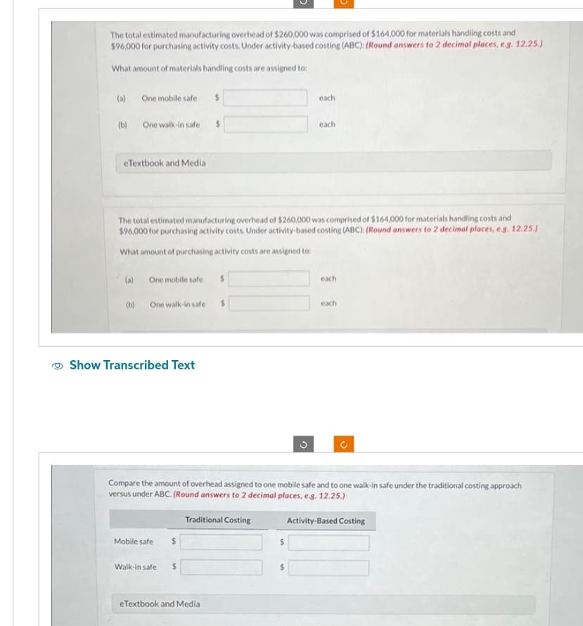 The total estimated manufacturing overhead of $260,000 was comprised of $164,000 for materials handling costs and
$96,000 for purchasing activity costs. Under activity-based costing (ABC): (Round answers to 2 decimal places, e.g. 12.25.)
What amount of materials handling costs are assigned to:
(a) One mobile safe
(b)
One walk-in safe
eTextbook and Media
One mobile safe
The total estimated manufacturing overhead of $260,000 was comprised of $164,000 for materials handling costs and
$96,000 for purchasing activity costs. Under activity-based costing (ABC): (Round answers to 2 decimal places, e.g. 12.25.)
What amount of purchasing activity costs are assigned to:
(a)
(b) One walk-in safe $
Show Transcribed Text
Mobile safe
Walk-in safe
$
$
$
$
eTextbook and Media
Compare the amount of overhead assigned to one mobile safe and to one walk-in safe under the traditional costing approach
versus under ABC. (Round answers to 2 decimal places, e.g. 12.25.)
Activity-Based Costing
Traditional Costing
each
each
$
each
each
V