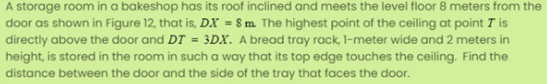 A storage room in a bakeshop has its roof inclined and meets the level floor 8 meters from the
door as shown in Figure 12, that is, DX = 8 m. The highest point of the ceiling at point T is
directly above the door and DT = 3DX. A bread tray rack, 1-meter wide and 2 meters in
height, is stored in the room in such a way that its top edge touches the ceiling. Find the
distance between the door and the side of the tray that faces the door.
