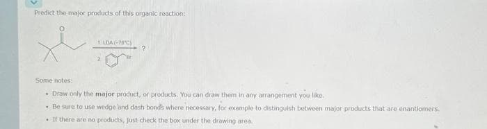 Predict the major products of this organic reaction:
1 LDA (-78°C) ?
Some notes:
Draw only the major product, or products. You can draw them in any arrangement you like.
• Be sure to use wedge and dash bonds where necessary, for example to distinguish between major products that are enantiomers.
. If there are no products, just check the box under the drawing area.