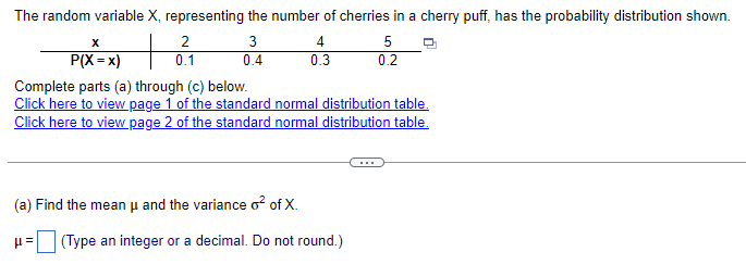 The random variable X, representing the number of cherries in a cherry puff, has the probability distribution shown.
x
P(X = x)
2
0.1
3
4
5
0.4
0.3
0.2
Complete parts (a) through (c) below.
Click here to view page 1 of the standard normal distribution table.
Click here to view page 2 of the standard normal distribution table.
(a) Find the mean μ and the variance o² of X.
με
(Type an integer or a decimal. Do not round.)