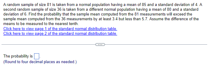A random sample of size 81 is taken from a normal population having a mean of 85 and a standard deviation of 4. A
second random sample of size 36 is taken from a different normal population having a mean of 80 and a standard
deviation of 6. Find the probability that the sample mean computed from the 81 measurements will exceed the
sample mean computed from the 36 measurements by at least 3.4 but less than 5.7. Assume the difference of the
means to be measured to the nearest tenth.
Click here to view page 1 of the standard normal distribution table.
Click here to view page 2 of the standard normal distribution table.
The probability is
(Round to four decimal places as needed.)