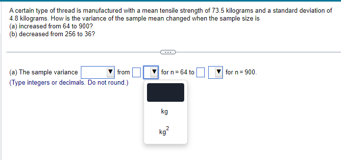 A certain type of thread is manufactured with a mean tensile strength of 73.5 kilograms and a standard deviation of
4.8 kilograms. How is the variance of the sample mean changed when the sample size is
(a) increased from 64 to 900?
(b) decreased from 256 to 36?
(a) The sample variance
from
for n = 64 to
for n = 900.
(Type integers or decimals. Do not round.)
kg
kg²