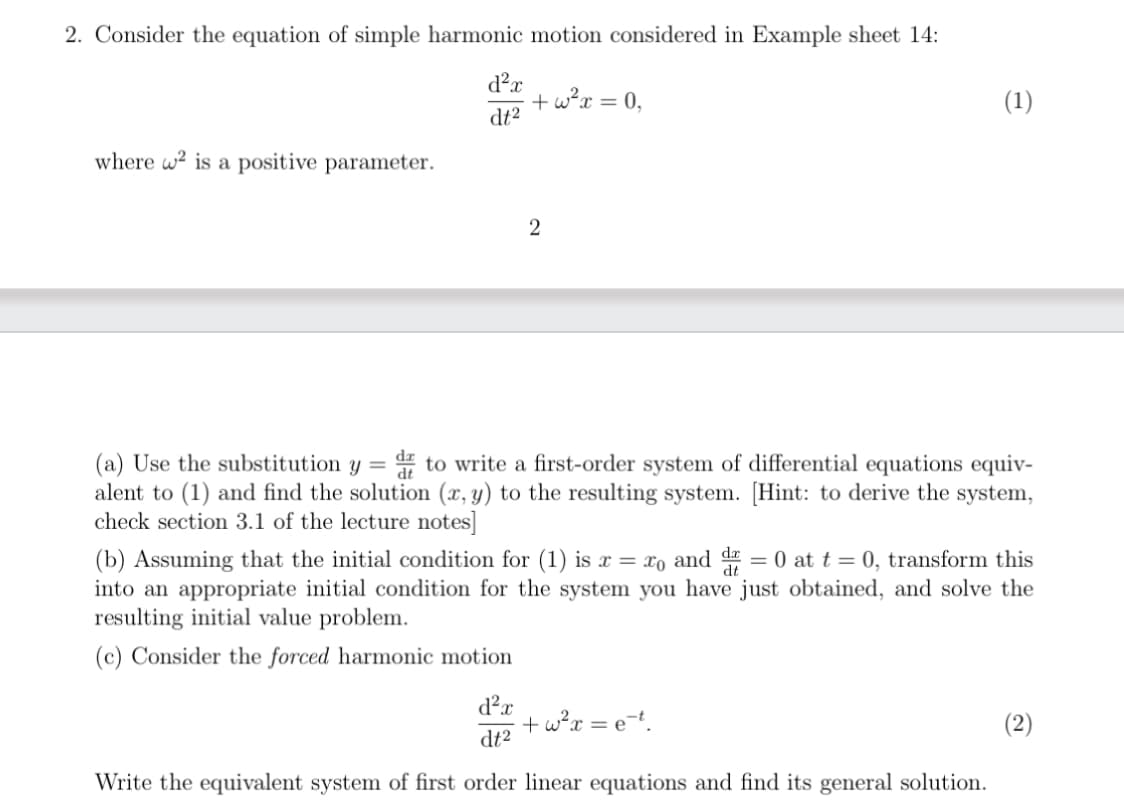 2. Consider the equation of simple harmonic motion considered in Example sheet 14:
d²x
+ w²x = 0,
dt²
where 2 is a positive parameter.
2
(1)
(a) Use the substitution y = d to write a first-order system of differential equations equiv-
alent to (1) and find the solution (x, y) to the resulting system. [Hint: to derive the system,
check section 3.1 of the lecture notes]
(b) Assuming that the initial condition for (1) is x = x0 and dr = 0 at t=0, transform this
into an appropriate initial condition for the system you have just obtained, and solve the
resulting initial value problem.
(c) Consider the forced harmonic motion
d²x
+ w² x = et.
dt2
Write the equivalent system of first order linear equations and find its general solution.