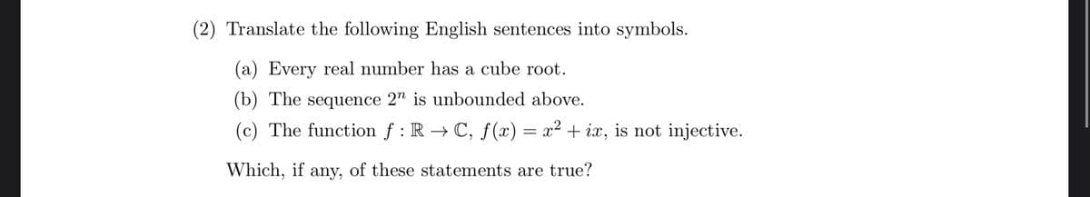 (2) Translate the following English sentences into symbols.
(a) Every real number has a cube root.
(b) The sequence 2n is unbounded above.
(c) The function f: RC, f(x) = x² + ix, is not injective.
Which, if any, of these statements are true?