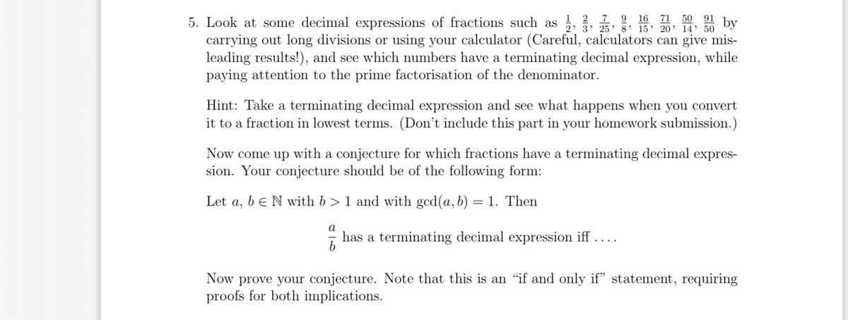 5. Look at some decimal expressions of fractions such as 25' 5' 15' 20' 14' 50
1 2 7 9 16 71 50 91 by
carrying out long divisions or using your calculator (Careful, calculators can give mis-
leading results!), and see which numbers have a terminating decimal expression, while
paying attention to the prime factorisation of the denominator.
Hint: Take a terminating decimal expression and see what happens when you convert
it to a fraction in lowest terms. (Don't include this part in your homework submission.)
Now come up with a conjecture for which fractions have a terminating decimal expres-
sion. Your conjecture should be of the following form:
Let a, b E N with b> 1 and with gcd(a, b) = 1. Then
a
has a terminating decimal expression iff ....
Now prove your conjecture. Note that this is an “if and only if" statement, requiring
proofs for both implications.