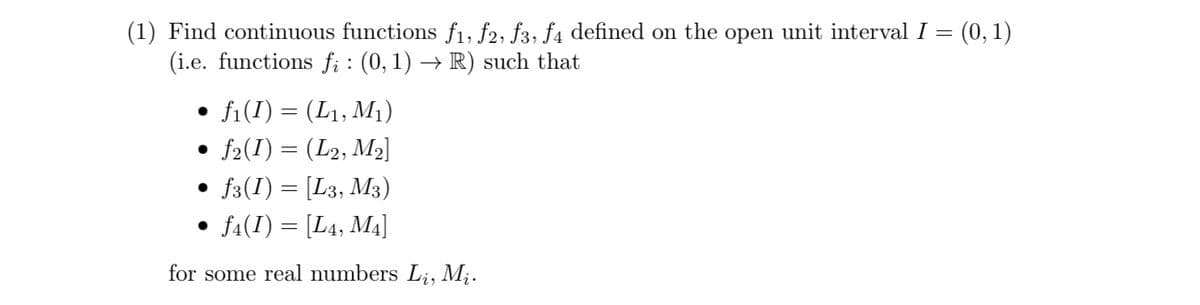 (1) Find continuous functions f1, f2, f3, f4 defined on the open unit interval I =
(i.e. functions fi: (0, 1) → R) such that
• f1(I) = (L1, M₁)
• ƒ2(I) = (L2, M2]
•
f3(I) = [L3, M3)
• ƒ4(I) = [L4, M4]
for some real numbers Li, Mi.
(0, 1)