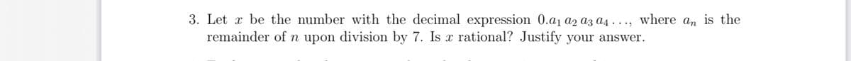 3. Let x be the number with the decimal expression 0.a₁ α2 a3 a4..., where an is the
remainder of n upon division by 7. Is x rational? Justify your answer.