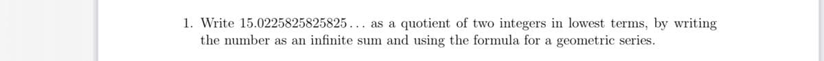 1. Write 15.0225825825825... as a quotient of two integers in lowest terms, by writing
the number as an infinite sum and using the formula for a geometric series.