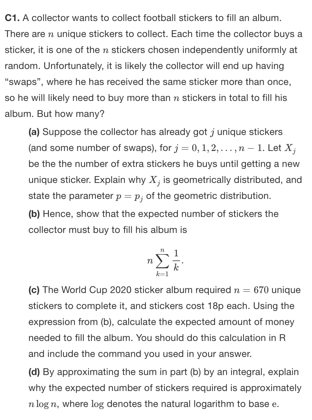 C1. A collector wants to collect football stickers to fill an album.
There are n unique stickers to collect. Each time the collector buys a
sticker, it is one of the n stickers chosen independently uniformly at
random. Unfortunately, it is likely the collector will end up having
"swaps", where he has received the same sticker more than once,
so he will likely need to buy more than n stickers in total to fill his
album. But how many?
(a) Suppose the collector has already got j unique stickers
(and some number of swaps), for j = 0, 1, 2, . . .‚ n – 1. Let X,
be the the number of extra stickers he buys until getting a new
unique sticker. Explain why X, is geometrically distributed, and
state the parameter p = p; of the geometric distribution.
(b) Hence, show that the expected number of stickers the
collector must buy to fill his album is
n
n
k=1
k
(c) The World Cup 2020 sticker album required n = 670 unique
stickers to complete it, and stickers cost 18p each. Using the
expression from (b), calculate the expected amount of money
needed to fill the album. You should do this calculation in R
and include the command you used in your answer.
(d) By approximating the sum in part (b) by an integral, explain
why the expected number of stickers required is approximately
n log n, where log denotes the natural logarithm to base e.