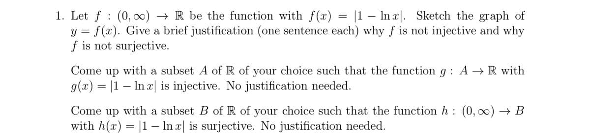 1. Let f (0, ∞) → R be the function with f(x) |1 ln x. Sketch the graph of
y = f(x). Give a brief justification (one sentence each) why f is not injective and why
f is not surjective.
=
Come up with a subset A of R of your choice such that the function g: A → R with
g(x) = |1 - ln x| is injective. No justification needed.
Come up with a subset B of R of your choice such that the function h: (0, ∞) → B
with h(x) = |1 − ln x| is surjective. No justification needed.
