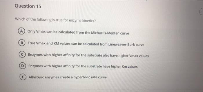 Question 15
Which of the following is true for enzyme kinetics?
A Only Vmax can be calculated from the Michaelis-Menten curve
B True Vmax and KM values can be calculated from Lineweaver-Burk curve
Enzymes with higher affinity for the substrate also have higher Vmax values
D Enzymes with higher affinity for the substrate have higher Km values
Allosteric enzymes create a hyperbolic rate curve
