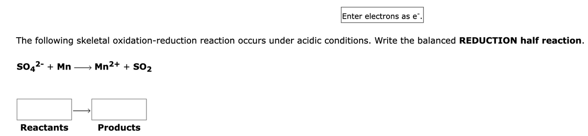 The following skeletal oxidation-reduction reaction occurs under acidic conditions. Write the balanced REDUCTION half reaction.
SO4²- + Mn → Mn²+ + SO2
Reactants
Enter electrons as e.
Products