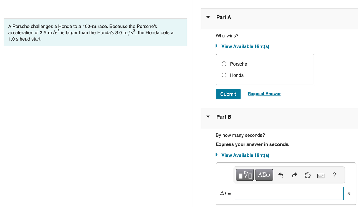 A Porsche challenges a Honda to a 400-m race. Because the Porsche's
acceleration of 3.5 m/s² is larger than the Honda's 3.0 m/s², the Honda gets a
1.0 s head start.
▼
Part A
Who wins?
► View Available Hint(s)
Porsche
Honda
Submit
Part B
Request Answer
By how many seconds?
Express your answer in seconds.
► View Available Hint(s)
At =
[5] ΑΣΦ
?
S