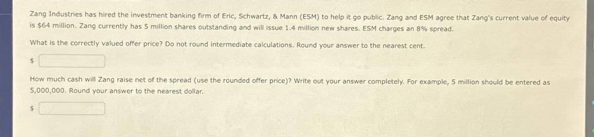 Zang Industries has hired the investment banking firm of Eric, Schwartz, & Mann (ESM) to help it go public. Zang and ESM agree that Zang's current value of equity
is $64 million. Zang currently has 5 million shares outstanding and will issue 1.4 million new shares. ESM charges an 8% spread.
What is the correctly valued offer price? Do not round intermediate calculations. Round your answer to the nearest cent.
$
How much cash will Zang raise net of the spread (use the rounded offer price)? Write out your answer completely. For example, 5 million should be entered as
5,000,000. Round your answer to the nearest dollar.
$