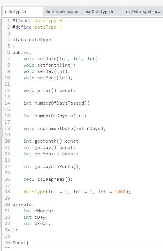 dateType.h
dateTypelmp.cpp
extDate Type.h
extDateTypelmp..
1 #ifndef dateType_H
2 #define dateType_H
3
4 class dateType
5 {
6 public:
void setDate(int, int, int);
void setMonth(int);
void setDay(int);
void setYear(int);
8
10
11
void print() const;
13
14
int numberOfDaysPassed();
15
16
int numberofDaysLeft();
17
18
void incrementDate(int nDays);
19
int getMonth() const;
int getDay() const;
int getYear() const;
20
21
22
23
24
int getDaysInMonth();
25
26
bool isLeapYear();
27
28
dateType(int
= 1, int = 1, int = 1900);
29
30 private:
31
int dMonth;
32
int dDay;
33
int dYear;
34 };
35
36 #endif
O O12
