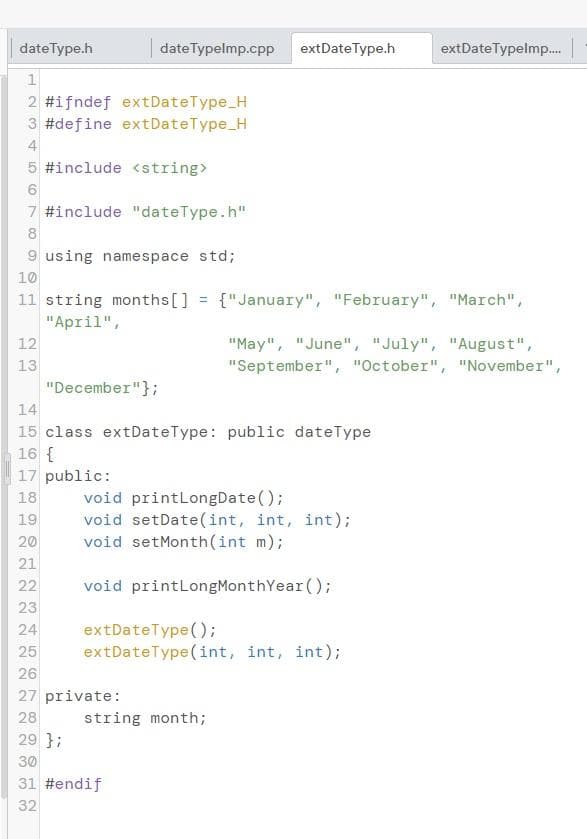 dateType.h
dateTypelmp.cpp
extDateType.h
extDateTypelmp.
2 #ifndef extDateType_H
3 #define extDateType_H
4
5 #include <string>
7 #include "dateType.h"
8
9 using namespace std;
10
11 string months[] = {"January", "February", "March",
"April",
12
"May", "June", "July", "August",
13
"December"};
"September", "October", "November",
14
15 class extDateType: public dateType
16 {
17 public:
void printLongDate();
void setDate(int, int, int);
void setMonth(int m);
18
19
20
21
22
void printLongMonthYear ();
23
24
extDateType();
extDateType(int, int, int);
25
26
27 private:
28
29 };
30
string month;
31 #endif
32
