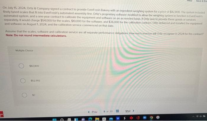 Help
Save & Exi
On July 15, 2024. Ortiz & Company signed a contract to provide EverFresh Bakery with an ingredient-weighing system for a price of $82,800. The system included
finely tuned scales that fit into EverFresh's automated assembly line, Ortiz's proprietary software modified to allow the weighing system to function in EverFresh's
automated system, and a one-year contract to calibrate the equipment and software on an as-needed basis. If Ortiz was to provide these goods or services
separately, it would charge $54,000 for the scales, $10,000 for the software, and $36,000 for the calibration contract. Ortiz delivered and installed the equipment
and software on August 1, 2024, and the calibration service commenced on that date.
Assume that the scales, software and calibration service are all separate performance obligations. How much revenue will Ortiz recognize in 2024 for this contract?
Note: Do not round intermediate calculations.
Multiple Choice
< Prev
5 of 20
Next >
ww
$82.800
$52.992
