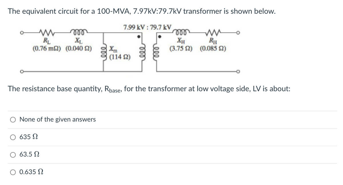 The equivalent circuit for a 100-MVA, 7.97kV:79.7kV transformer is shown below.
moo
XL
(0.76 m2) (0.040 S2)
www
RL
None of the given answers
635 Ω
63.5 Ω
7.99 kV: 79.7 kV
The resistance base quantity, Rbase, for the transformer at low voltage side, LV is about:
Ο 0.635 Ω
(114 S2)
voo
XH
RH
(3.75 2) (0.085 $2)