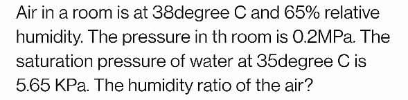 Air in a room is at 38degree C and 65% relative
humidity. The pressure in th room is 0.2MPA. The
saturation pressure of water at 35degree C is
5.65 KPa. The humidity ratio of the air?
