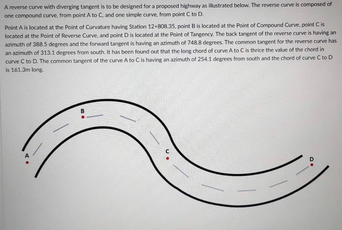A reverse curve with diverging tangent is to be designed for a proposed highway as illustrated below. The reverse curve is composed of
one compound curve, from point A to C, and one simple curve, from point C to D.
Point A is located at the Point of Curvature having Station 12+808.35, point B is located at the Point of Compound Curve, point C is
located at the Point of Tangency. The back tangent of the reverse curve is having an
located at the Point of Reverse Curve, and point D
azimuth of 388.5 degrees and the forward tangent is having an azimuth of 748.8 degrees. The common tangent for the reverse curve has
an azimuth of 313.1 degrees from south. It has been found out that the long chord of curve A to C is thrice the value of the chord in
curve C to D. The common tangent of the curve A to C is having an azimuth of 254.1 degrees from south and the chord of curve C to D
is 161.3m long.
