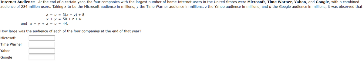 Internet Audience At the end of a certain year, the four companies with the largest number of home Internet users in the United States were Microsoft, Time Warner, Yahoo, and Google, with a combined
audience of 284 million users. Taking x to be the Microsoft audience in millions, y the Time Warner audience in millions, z the Yahoo audience in millions, and u the Google audience in millions, it was observed that
zu =
x + y =
and xy + zu = 44.
How large was the audience of each of the four companies at the end of that year?
Microsoft
Time Warner
Yahoo
Google
3(x - y) + 8
50 + z + u
