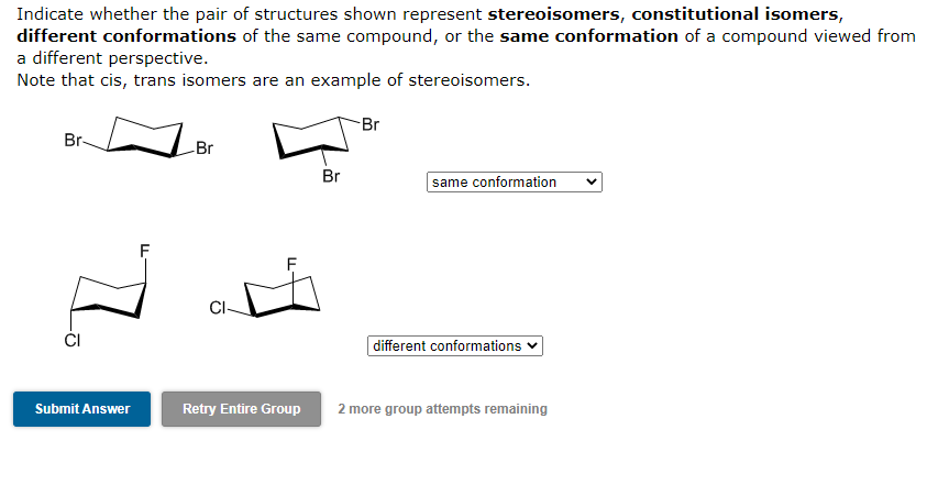 Indicate whether the pair of structures shown represent stereoisomers, constitutional isomers,
different conformations of the same compound, or the same conformation of a compound viewed from
a different perspective.
Note that cis, trans isomers are an example of stereoisomers.
Br-
7.
Submit Answer
F
-Br
CI-
Retry Entire Group
Br
-Br
same conformation V
different conformations
2 more group attempts remaining