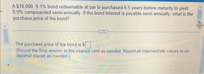 A$18,000, 9.1% bond redeemable at par is purchased 6.5 years before maturity to yield
8.9% compounded semi-annually. If the bond interest is payable semi-annually, what is the
purchase price of the bond?
The purchase price of the bond is $
(Round the final answer to the nearest cent as needed. Round all intermediate values to six
decimal places as needed.)