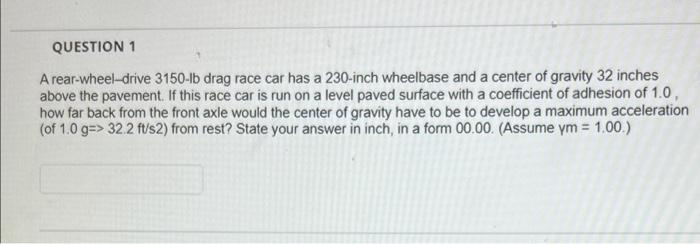 QUESTION 1
A rear-wheel-drive 3150-lb drag race car has a 230-inch wheelbase and a center of gravity 32 inches
above the pavement. If this race car is run on a level paved surface with a coefficient of adhesion of 1.0,
how far back from the front axle would the center of gravity have to be to develop a maximum acceleration
(of 1.0 g=> 32.2 ft/s2) from rest? State your answer in inch, in a form 00.00. (Assume ym = 1.00.)