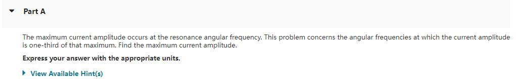 Part A
The maximum current amplitude occurs at the resonance angular frequency. This problem concerns the angular frequencies at which the current amplitude
is one-third of that maximum. Find the maximum current amplitude.
Express your answer with the appropriate units.
► View Available Hint(s)