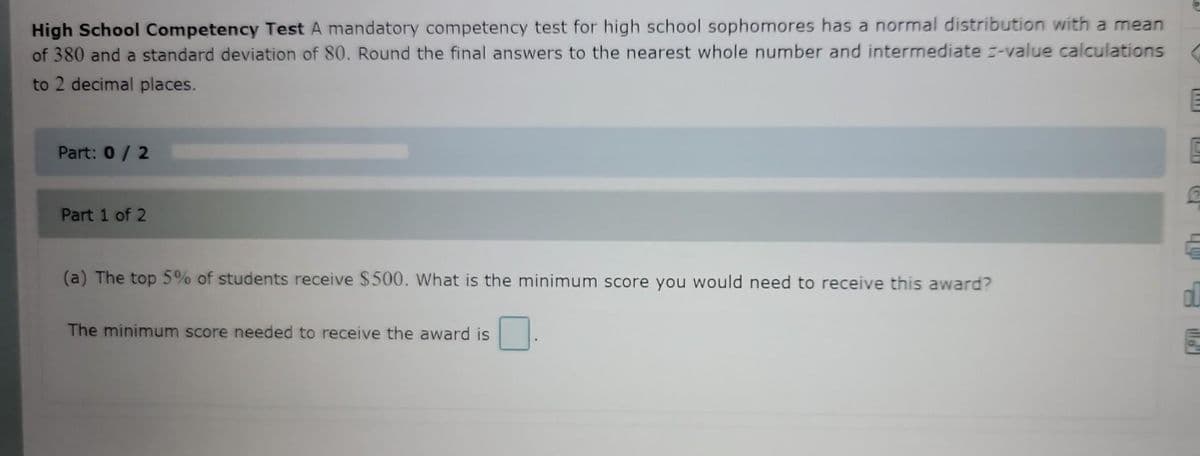 High School Competency Test A mandatory competency test for high school sophomores has a normal distribution with a mean
of 380 and a standard deviation of 80. Round the final answers to the nearest whole number and intermediate -value calculations
to 2 decimal places.
Part: 0/2
Part 1 of 2
(a) The top 5% of students receive $500. What is the minimum score you would need to receive this award?
The minimum score needed to receive the award is
[!!]
49
d