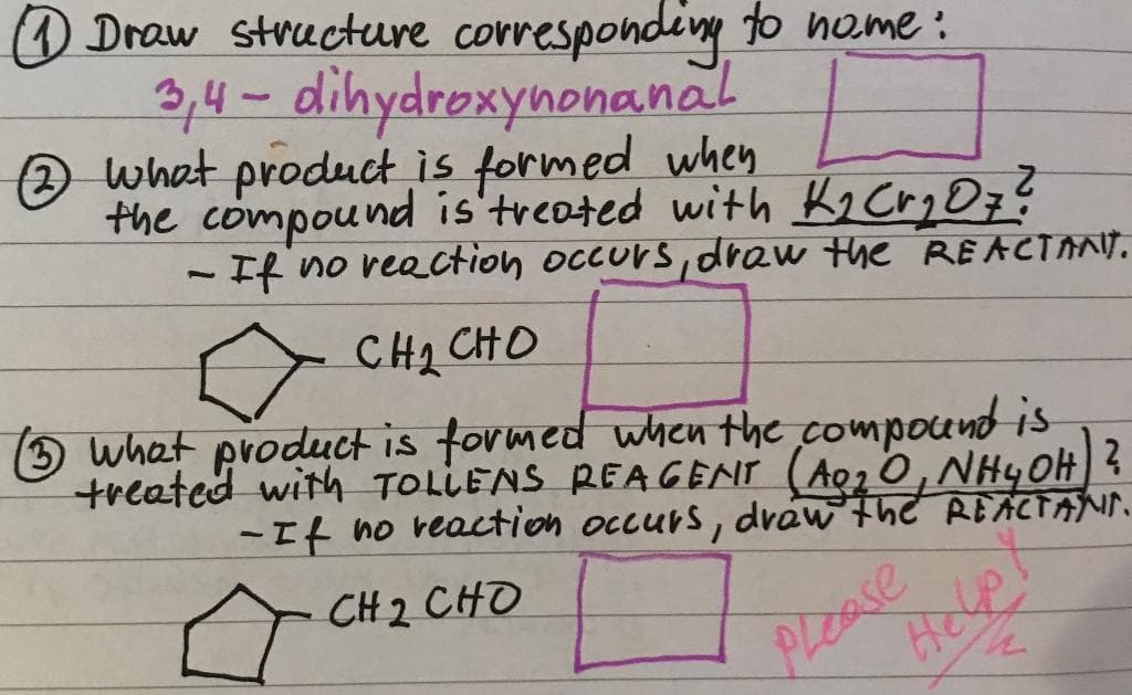 11 Draw structure corresponding to nome:
3,4-dihydroxynonanal
2 what product is formed when
the compound is treated with K₂ Cr₂Oz?
- If no reaction occurs, draw the REACTANT.
CHI CHO
(3) what product is formed when the compound is
treated with TOLLENS REAGENT (A9₂O, NH4OH) ?
-If no reaction occurs, draw the REACTANT.
CH2 CHO
Help