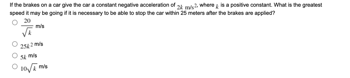If the brakes on a car give the car a constant negative acceleration of
speed it may be going if it is necessary to be able to stop the car within 25 meters after the brakes are applied?
where
2k m/s2.
is a positive constant. What is the greatest
k
20
m/s
25k
2 m/s
5k m/s
Vk m/s
