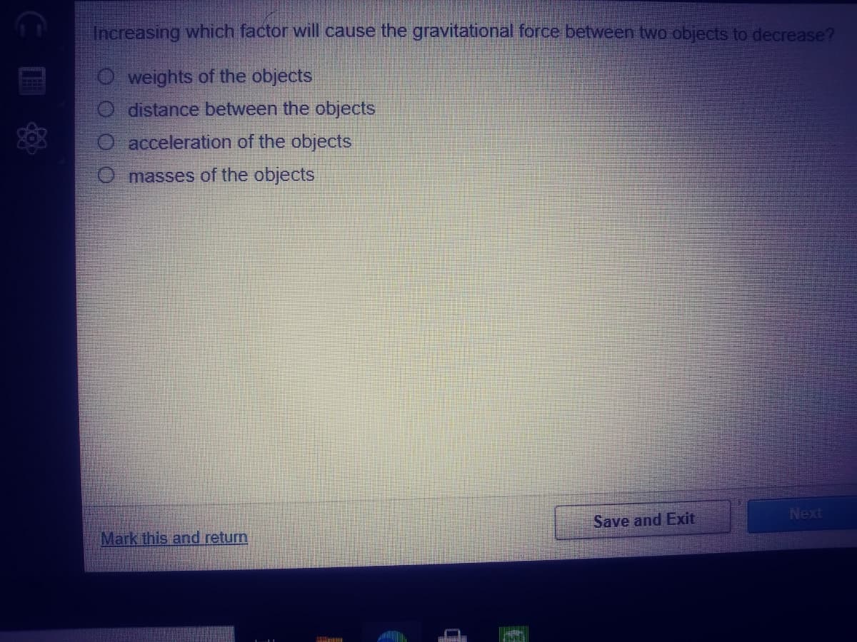 Increasing which factor will cause the gravitational force between two objects to decrease?
O weights of the objects
O distance between the objects
O acceleration of the objects
O masses of the objects
Next
Save and Exit
Mark this and return
