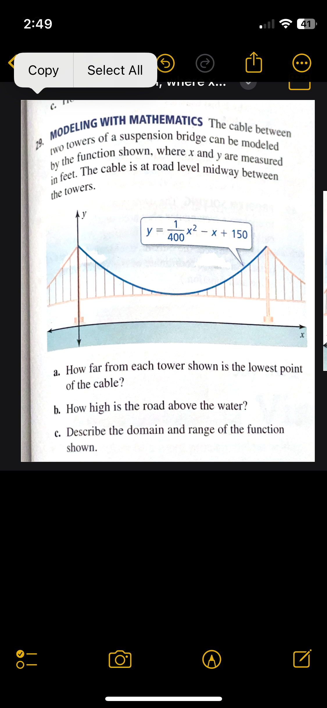 2:49
Copy
Select All
WHICH A...
41
29. MODELING WITH MATHEMATICS The cable between
two towers of a suspension bridge can be modeled
by the function shown, where x and y are measured
in feet. The cable is at road level midway between
the towers.
1
y =
x²-x+150
400
X
a. How far from each tower shown is the lowest point
of the cable?
b. How high is the road above the water?
c. Describe the domain and range of the function
shown.
> O